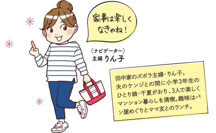 家事は楽しくなきゃね!(ナビゲーター)主婦 りん子田中家のズボラ主婦・りん子。夫のケンジとの間に小学3年生のひとり娘・千夏がおり、3人で楽しくマンション暮らしを満喫。趣味はパン屋めぐりとママ友とのランチ。